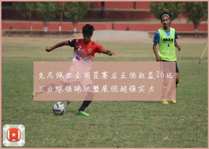 克尼佩尔全明星赛后五场狂轰26记三分球领跑联盟展现超强实力