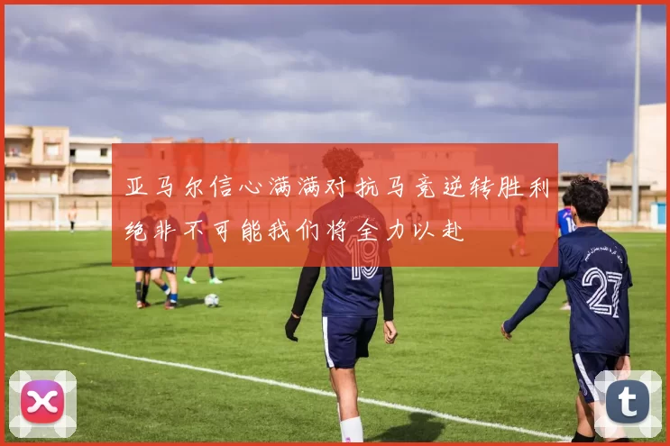 亚马尔信心满满对抗马竞逆转胜利绝非不可能我们将全力以赴