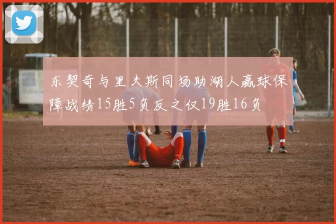 东契奇与里夫斯同场助湖人赢球保障战绩15胜5负反之仅19胜16负