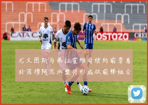 尤文图斯与弗拉霍维奇续约前景看好若穆阿尼加盟将形成双前锋组合