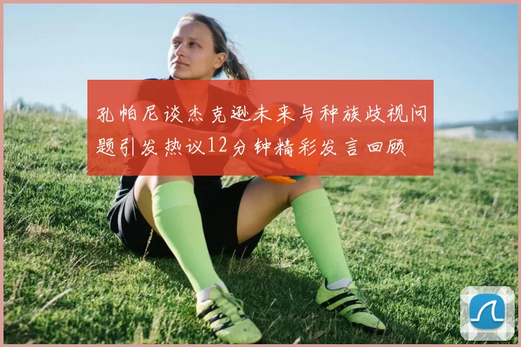 孔帕尼谈杰克逊未来与种族歧视问题引发热议12分钟精彩发言回顾