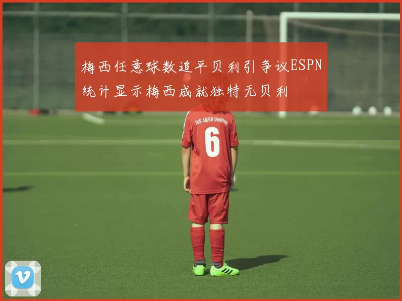 梅西任意球数追平贝利引争议ESPN统计显示梅西成就独特无贝利