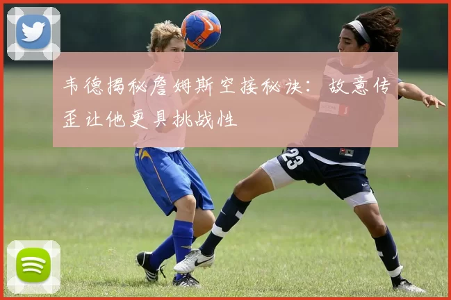 韦德揭秘詹姆斯空接秘诀：故意传歪让他更具挑战性