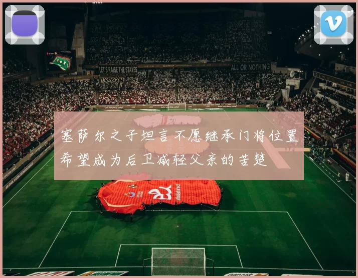 塞萨尔之子坦言不愿继承门将位置希望成为后卫减轻父亲的苦楚