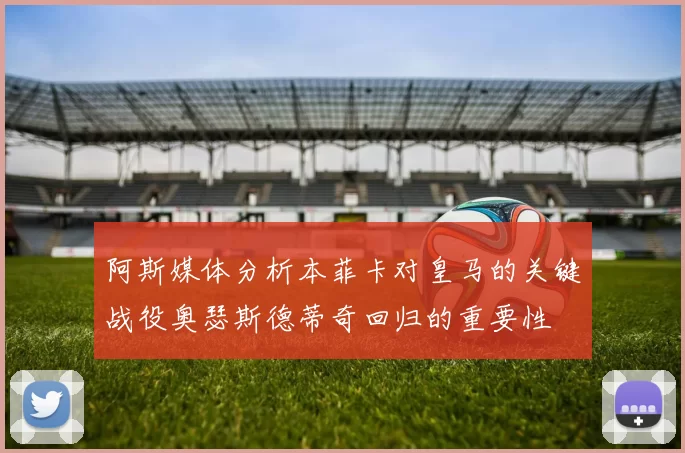 阿斯媒体分析本菲卡对皇马的关键战役奥瑟斯德蒂奇回归的重要性