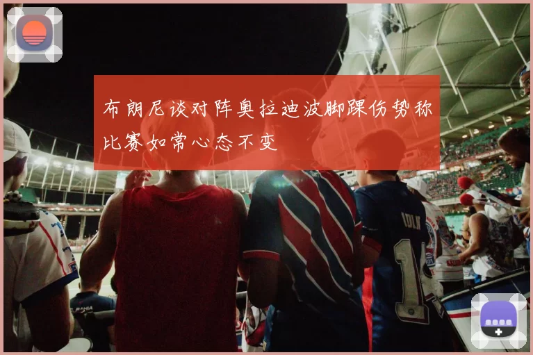 布朗尼谈对阵奥拉迪波脚踝伤势称比赛如常心态不变