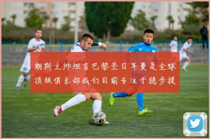朗斯主帅坦言巴黎圣日耳曼是全球顶级俱乐部我们目前专注于稳步提升表现