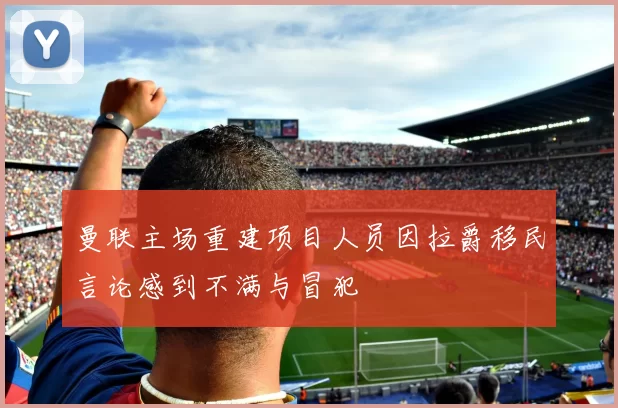 曼联主场重建项目人员因拉爵移民言论感到不满与冒犯