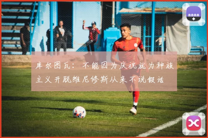 库尔图瓦：不能因为庆祝就为种族主义开脱维尼修斯从来不说假话